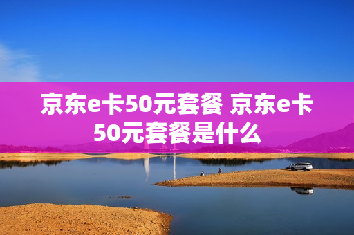 京东e卡50元套餐 京东e卡50元套餐是什么