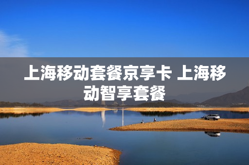 上海移动套餐京享卡 上海移动智享套餐