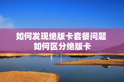 如何发现绝版卡套餐问题 如何区分绝版卡