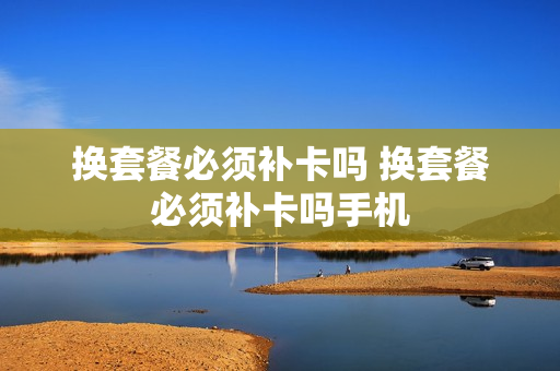 换套餐必须补卡吗 换套餐必须补卡吗手机