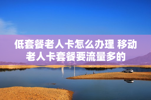 低套餐老人卡怎么办理 移动老人卡套餐要流量多的