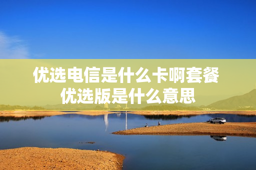 优选电信是什么卡啊套餐 优选版是什么意思