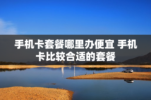 手机卡套餐哪里办便宜 手机卡比较合适的套餐