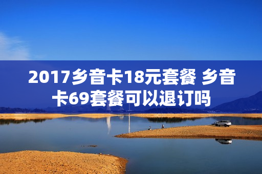2017乡音卡18元套餐 乡音卡69套餐可以退订吗