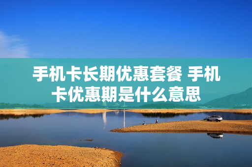手机卡长期优惠套餐 手机卡优惠期是什么意思