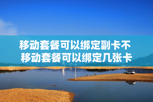移动套餐可以绑定副卡不 移动套餐可以绑定几张卡
