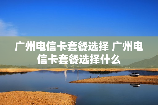 广州电信卡套餐选择 广州电信卡套餐选择什么
