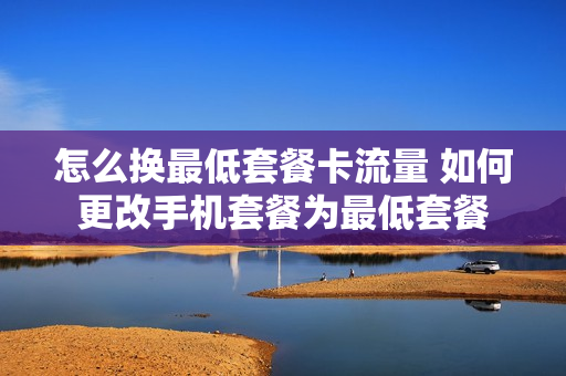 怎么换最低套餐卡流量 如何更改手机套餐为最低套餐