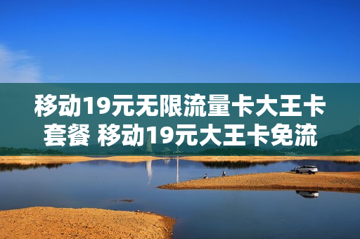 移动19元无限流量卡大王卡套餐 移动19元大王卡免流范围