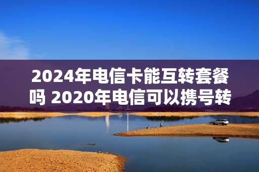 2024年电信卡能互转套餐吗 2020年电信可以携号转网吗