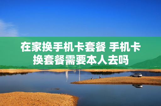 在家换手机卡套餐 手机卡换套餐需要本人去吗