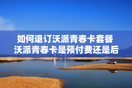 如何退订沃派青春卡套餐 沃派青春卡是预付费还是后付费