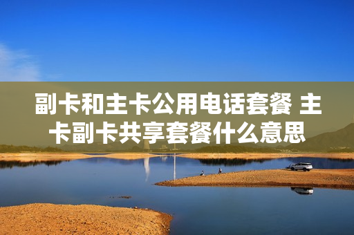 副卡和主卡公用电话套餐 主卡副卡共享套餐什么意思