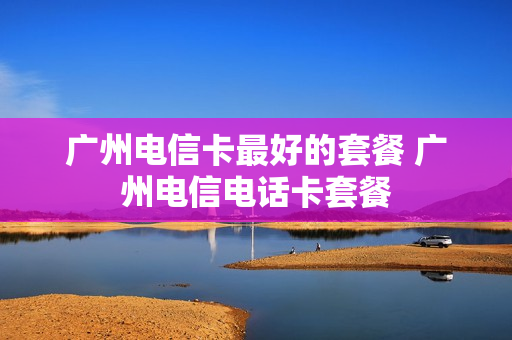 广州电信卡最好的套餐 广州电信电话卡套餐