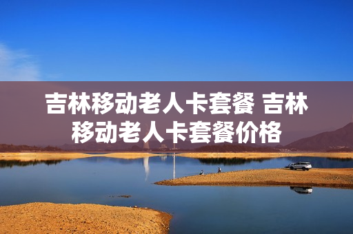 吉林移动老人卡套餐 吉林移动老人卡套餐价格