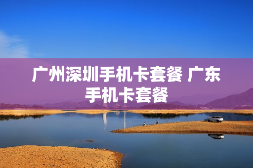 广州深圳手机卡套餐 广东手机卡套餐