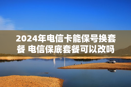 2024年电信卡能保号换套餐 电信保底套餐可以改吗