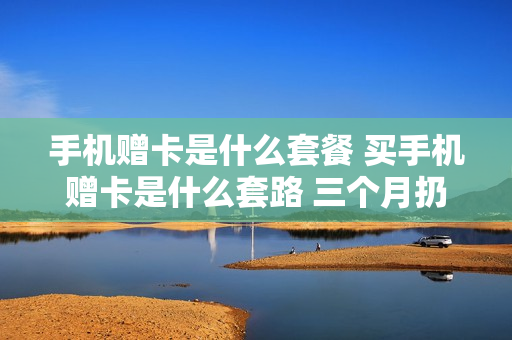 手机赠卡是什么套餐 买手机赠卡是什么套路 三个月扔