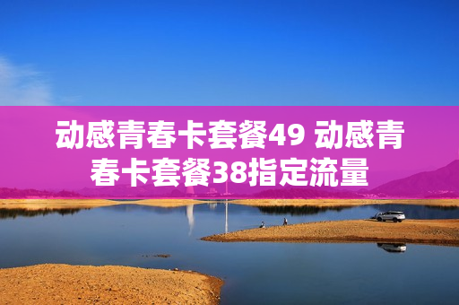 动感青春卡套餐49 动感青春卡套餐38指定流量