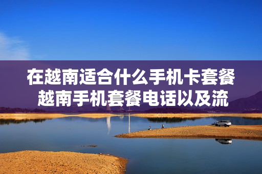 在越南适合什么手机卡套餐 越南手机套餐电话以及流量套餐