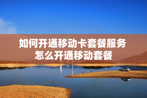 如何开通移动卡套餐服务 怎么开通移动套餐