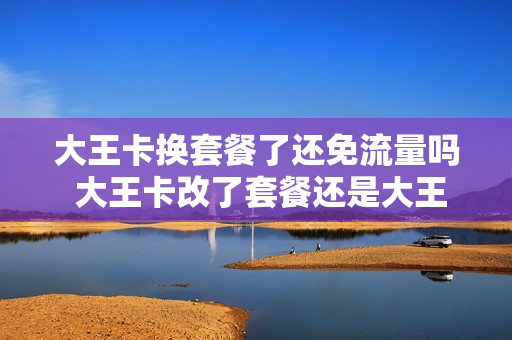 大王卡换套餐了还免流量吗 大王卡改了套餐还是大王卡吗