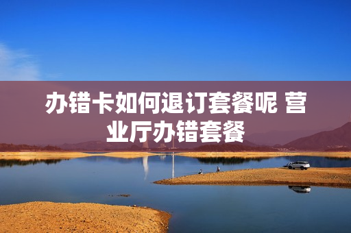 办错卡如何退订套餐呢 营业厅办错套餐