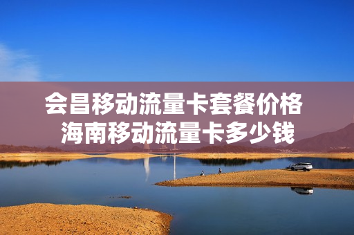 会昌移动流量卡套餐价格 海南移动流量卡多少钱
