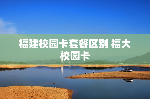 福建校园卡套餐区别 福大校园卡