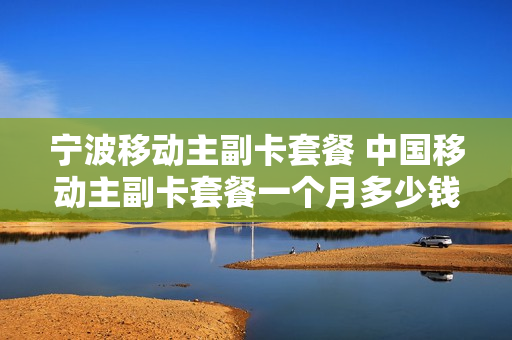 宁波移动主副卡套餐 中国移动主副卡套餐一个月多少钱