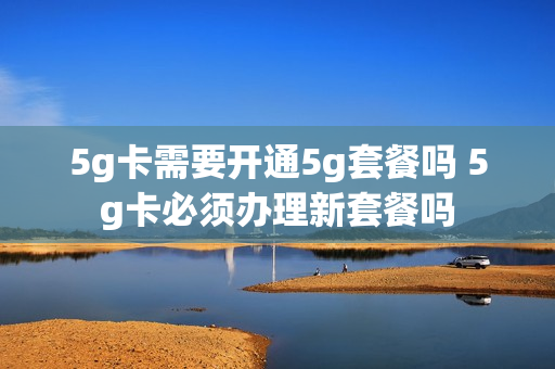 5g卡需要开通5g套餐吗 5g卡必须办理新套餐吗