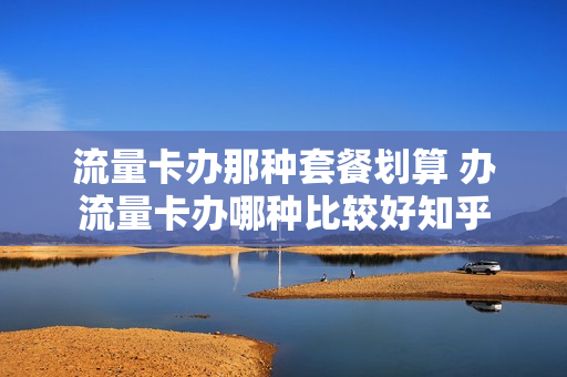 流量卡办那种套餐划算 办流量卡办哪种比较好知乎