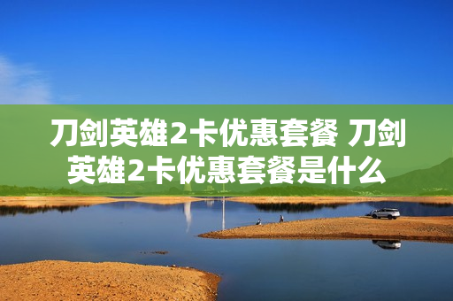 刀剑英雄2卡优惠套餐 刀剑英雄2卡优惠套餐是什么