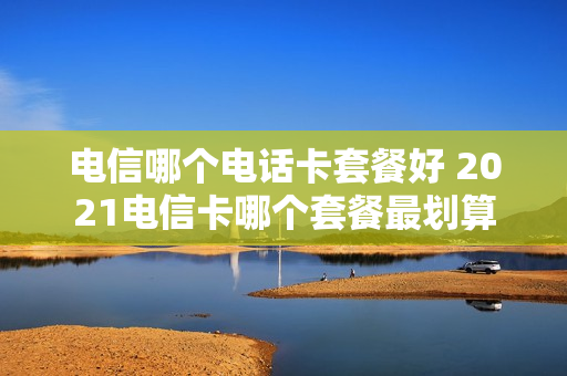 电信哪个电话卡套餐好 2021电信卡哪个套餐最划算