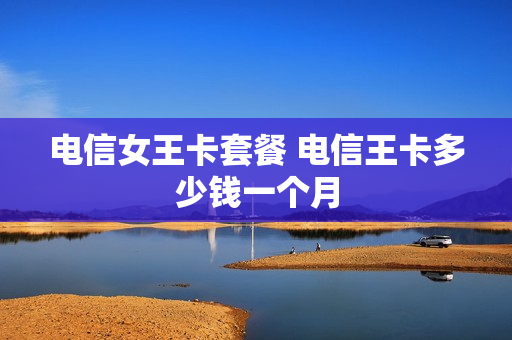 电信女王卡套餐 电信王卡多少钱一个月