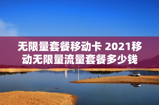 无限量套餐移动卡 2021移动无限量流量套餐多少钱