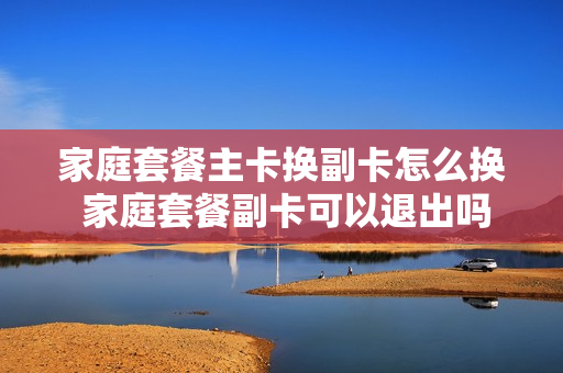 家庭套餐主卡换副卡怎么换 家庭套餐副卡可以退出吗
