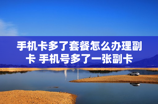 手机卡多了套餐怎么办理副卡 手机号多了一张副卡