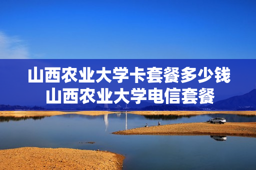 山西农业大学卡套餐多少钱 山西农业大学电信套餐