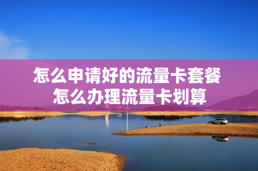 怎么申请好的流量卡套餐 怎么办理流量卡划算