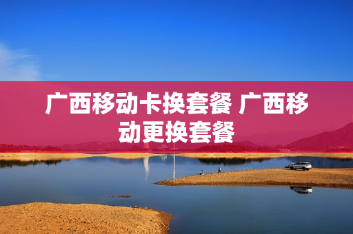 广西移动卡换套餐 广西移动更换套餐