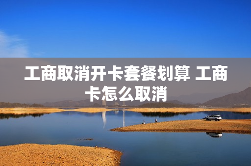 工商取消开卡套餐划算 工商卡怎么取消