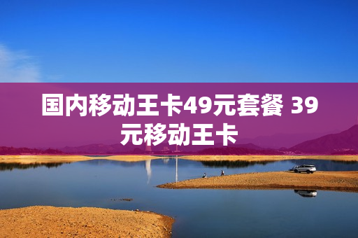 国内移动王卡49元套餐 39元移动王卡