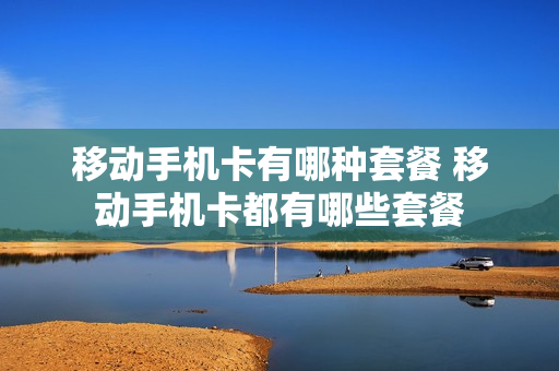 移动手机卡有哪种套餐 移动手机卡都有哪些套餐