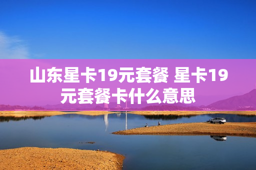 山东星卡19元套餐 星卡19元套餐卡什么意思