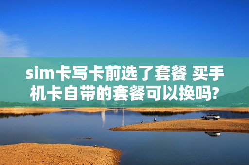 sim卡写卡前选了套餐 买手机卡自带的套餐可以换吗?