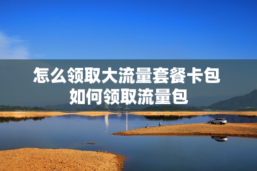 怎么领取大流量套餐卡包 如何领取流量包
