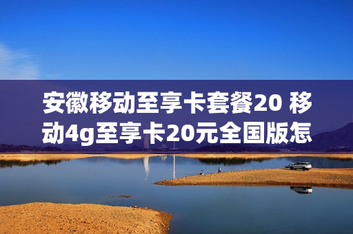 安徽移动至享卡套餐20 移动4g至享卡20元全国版怎么样