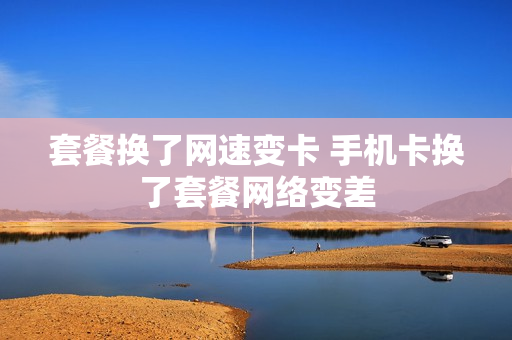 套餐换了网速变卡 手机卡换了套餐网络变差