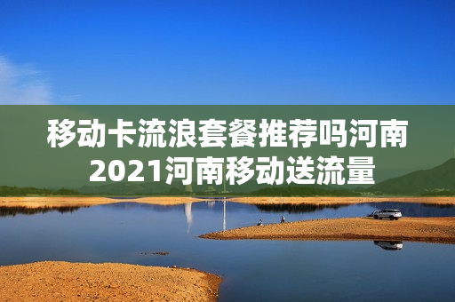 移动卡流浪套餐推荐吗河南 2021河南移动送流量